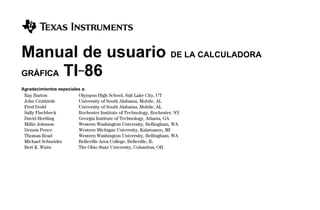 $$FRONT.DOC 1 Texas Instruments Revised: 02/01/98 11:46 AM Printed: 07/13/98 2:38 PM Page i of 2
Manual de usuario DE LA CALCULADORA
GRÁFICA TI-86
Agradecimientos especiales a:
Ray Barton Olympus High School, Salt Lake City, UT
John Cruthirds University of South Alabama, Mobile, AL
Fred Dodd University of South Alabama, Mobile, AL
Sally Fischbeck Rochester Institute of Technology, Rochester, NY
David Hertling Georgia Institute of Technology, Atlanta, GA
Millie Johnson Western Washington University, Bellingham, WA
Dennis Pence Western Michigan University, Kalamazoo, MI
Thomas Read Western Washington University, Bellingham, WA
Michael Schneider Belleville Area College, Belleville, IL
Bert K. Waits The Ohio State University, Columbus, OH
 