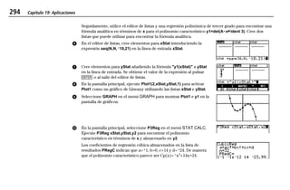 294 Capítulo 19: Aplicaciones
19APPS.DOC Texas Instruments Inc Revised: 20/06/97 9:42 Printed: 24/06/97 12:10 Page 294 of 2019APPS.DOC Texas Instruments Inc Revised: 20/06/97 9:42 Printed: 24/06/97 12:10 Page 294 of 20
Seguidamente, utilice el editor de listas y una regresión polinómica de tercer grado para encontrar una
fórmula analítica en términos de x para el polinomio característico y1=det(ANx¹ident 3). Cree dos
listas que puede utilizar para encontrar la fórmula analítica.
ᕦ En el editor de listas, cree elementos para xStat introduciendo la
expresión seq(N,N,L10,21) en la línea de entrada xStat.
ᕧ Cree elementos para yStat añadiendo la fórmula "y1(xStat)" a yStat
en la línea de entrada. Se obtiene el valor de la expresión al pulsar
b o al salir del editor de listas.
ᕨ En la pantalla principal, ejecute Plot1(2,xStat,yStat,1) para activar
Plot1 como un gráfico de Líneaxy utilizando las listas xStat e yStat.
ᕩ Seleccione GRAPH en el menú GRAPH para mostrar Plot1 e y1 en la
pantalla de gráficos.
µ En la pantalla principal, seleccione P3Reg en el menú STAT CALC.
Ejecute P3Reg xStat,yStat,y2 para encontrar el polinomio
característico en términos de x y almacenarlo en y2.
Los coeficientes de regresión cúbica almacenados en la lista de
resultados PRegC indican que a=L1, b=0, c=14 y d=L24. De manera
que el polinomio característico parece ser Cp(x)=Lx3
+14xN24.
 