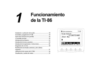 01OPER.DOC Operating the TI-86 MENDEZ TRADUCCIONES, S.A. Revised: 19/06/97 15:33 Printed: 23/06/97 16:32 Page 17 of 24
Instalación o sustitución de las pilas ........................................ 18
Encendido y apagado de la TI-86............................................. 19
Ajuste del contraste de la pantalla........................................... 20
La pantalla principal................................................................. 20
Introducción de números.......................................................... 22
Introducción de otros caracteres .............................................. 23
Introducción de expresiones e instrucciones............................. 26
Diagnóstico de un error............................................................ 30
Reutilización de entradas anteriores y de la última
respuesta.................................................................................. 31
Utilización de los menús de la TI-86......................................... 34
Visualización y cambio de modos............................................. 37
F1 F2 F3 F4 F5
M1 M2 M3 M4 M5
TI 86-
Funcionamiento
de la TI-861
 