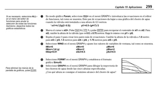 Capítulo 19: Aplicaciones 299
19APPS.DOC Texas Instruments Inc Revised: 20/06/97 9:42 Printed: 24/06/97 12:10 Page 299 of 2019APPS.DOC Texas Instruments Inc Revised: 20/06/97 9:42 Printed: 24/06/97 12:10 Page 299 of 20
ᕡ En modo gráfico Param, seleccione E(t)= en el menú GRAPH e introduzca las ecuaciones en el editor
de funciones, tal como se muestra. Este par de ecuaciones da lugar a una gráfica del chorro de agua
cuando la válvula está instalada a una altura de 0,5 metros.
»xt1=t‡(2g(2N0.5)) yt1=0.5N(g¹t2
)à2
ᕢ Mueva el cursor a xt2=. Pulse - – ' 1 y pulse b para recuperar el contenido de xt1 en xt2. Para
xt2, cambie la altura de la válvula (que es 0.5) a 0.75 metros. Haga lo mismo con yt1 e yt2.
ᕣ Repita el paso 3 para crear tres pares más de ecuaciones. Cambie la altura de la válvula a 1.0 metro
para xt3 e yt3, 1.5 metros para xt4 e yt4, y 1.75 metros para xt5 e yt5.
ᕤ Seleccione WIND en el menú GRAPH y ajuste los valores de variables de ventana, tal como se muestra.
tMin=0 xMin=0 yMin=0
tMax=‡(4àg) xMax=2 yMax=2
tStep=0.01 xScl=0.5 yScl=0.5
ᕥ Seleccione FORMT en el menú GRAPH y establezca el formato
gráfico SimulG.
ᕦ Seleccione GRAPH en el menú GRAPH para dibujar la trayectoria de
los chorros de agua desde las cinco alturas especificadas.
¿Con qué altura se consigue el máximo alcance del chorro de agua?
Si es necesario, seleccione ALLN
en el menú del editor de
funciones para anular la
selección de todas las funciones.
Asimismo, desactive todos los
gráficos estadísticos.
Para eliminar los menús de la
pantalla de gráficos, pulse :.
 