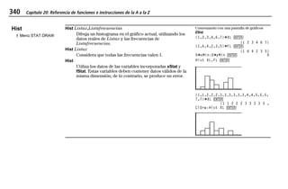 340 Capítulo 20: Referencia de funciones e instrucciones de la A a la Z
20ATOZEU.DOC MENDEZ TRADUCCIONES, S.A. Revised: 07/10/97 5:43 PM Printed: 10/10/97 3:43 PM Page 340 of 128
Hist
† Menú STAT DRAW
Hist Listax,Listafrecuencias
Dibuja un histograma en el gráfico actual, utilizando los
datos reales de Listax y las frecuencias de
Listafrecuencias.
Hist Listax
Considera que todas las frecuencias valen 1.
Hist
Utiliza los datos de las variables incorporadas xStat y
fStat. Estas variables deben contener datos válidos de la
misma dimensión; de lo contrario, se produce un error.
Comenzando con una pantalla de gráficos
ZStd:
{1,2,3,4,6,7}¶XL b
{1 2 3 4 6 7}
{1,6,4,2,3,5}¶FL b
{1 6 4 2 3 5}
0¶xMin:0¶yMin b 0
Hist XL,FL b
{1,1,2,2,2,3,3,3,3,3,3,4,4,5,5,5,
7,7}¶XL b
{1 1 2 2 2 3 3 3 3 3 …
ClDrw:Hist XL b
 