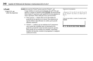 348 Capítulo 20: Referencia de funciones e instrucciones de la A a la Z
20ATOZEU.DOC MENDEZ TRADUCCIONES, S.A. Revised: 07/10/97 5:43 PM Printed: 10/10/97 3:51 PM Page 348 of 128
LCust(
‡ Menú CTL del
editor de programas
lcust(núm.opción,"título" [,núm.opción,"título", ...])
Carga (define) el menú personalizado de la TIN86, que
aparece cuando el usuario pulsa 9. El menú puede
tener hasta 15 opciones, que aparecen en tres grupos de
cinco opciones. Para cada par núm.opción/título:
• Núm.opción — entero del 1 al 15 que indica la
posición de la opción en el menú. Los números de
opción deben especificarse en orden, pero puede
saltarse números.
• "título" — cadena con un máximo de 8 caracteres
(sin contar las comillas) que se insertará en la
posición actual del cursor al seleccionar la opción.
Esta puede ser un nombre de variable, expresión,
nombre de función, nombre de programa o cualquier
cadena de texto.
Segmento de programa:
©
:LCust(1,"t",2,"Q'1",3,"Q'2",4,"R
K",5,"Euler",6,"QI1",7,"QI2",8,"t
Min")
©
Una vez ejecutado y cuando el usuario pulsa
9:
 