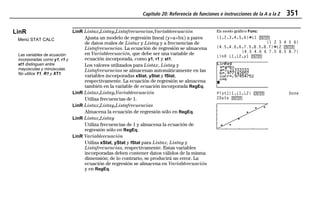 Capítulo 20: Referencia de funciones e instrucciones de la A a la Z 351
20ATOZEU.DOC MENDEZ TRADUCCIONES, S.A. Revised: 07/10/97 5:43 PM Printed: 10/10/97 3:51 PM Page 351 of 12820ATOZEU.DOC MENDEZ TRADUCCIONES, S.A. Revised: 07/10/97 5:43 PM Printed: 10/10/97 3:51 PM Page 351 of 128
LinR
Menú STAT CALC
Las variables de ecuación
incorporadas como y1, r1 y
xt1 distinguen entre
mayúsculas y minúsculas.
No utilice Y1, R1 y XT1.
LinR Listax,Listay,Listafrecuencias,Variableecuación
Ajusta un modelo de regresión lineal (y=a+bx) a pares
de datos reales de Listax y Listay y a frecuencias de
Listafrecuencias. La ecuación de regresión se almacena
en Variableecuación, que debe ser una variable de
ecuación incorporada, como y1, r1 y xt1.
Los valores utilizados para Listax, Listay y
Listafrecuencias se almacenan automáticamente en las
variables incorporadas xStat, yStat y fStat,
respectivamente. La ecuación de regresión se almacena
también en la variable de ecuación incorporada RegEq.
LinR Listax,Listay,Variableecuación
Utiliza frecuencias de 1.
LinR Listax,Listay,Listafrecuencias
Almacena la ecuación de regresión sólo en RegEq.
LinR Listax,Listay
Utiliza frecuencias de 1 y almacena la ecuación de
regresión sólo en RegEq.
En modo gráfico Func:
{1,2,3,4,5,6}¶L1 b
{1 2 3 4 5 6}
{4.5,4.6,6,7.5,8.5,8.7}¶L2 b
{4.5 4.6 6 7.5 8.5 8.7}
LinR L1,L2,y1 b
Plot1(1,L1,L2) b Done
ZData b
LinR Variableecuación
Utiliza xStat, yStat y fStat para Listax, Listay y
Listafrecuencias, respectivamente. Estas variables
incorporadas deben contener datos válidos de la misma
dimensión; de lo contrario, se producirá un error. La
ecuación de regresión se almacena en Variableecuación
y en RegEq.
 