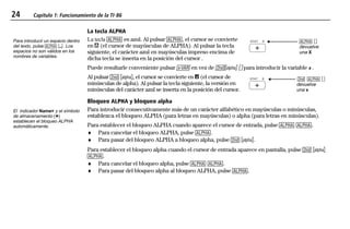24 Capítulo 1: Funcionamiento de la TI-86
01OPER.DOC Operating the TI-86 MENDEZ TRADUCCIONES, S.A. Revised: 19/06/97 15:33 Printed: 23/06/97 16:32 Page 24 of 2401OPER.DOC Operating the TI-86 MENDEZ TRADUCCIONES, S.A. Revised: 19/06/97 15:33 Printed: 23/06/97 16:32 Page 24 of 24
La tecla ALPHA
La tecla 1 es azul. Al pulsar 1, el cursor se convierte
en ³ (el cursor de mayúsculas de ALPHA). Al pulsar la tecla
siguiente, el carácter azul en mayúsculas impreso encima de
dicha tecla se inserta en la posición del cursor .
XSTAT 1 ãä
devuelve
una X
Puede resultarle conveniente pulsar 2 en vez de -n ãä para introducir la variable x .
Al pulsar - n, el cursor se convierte en Ï (el cursor de
minúsculas de alpha). Al pulsar la tecla siguiente, la versión en
minúsculas del carácter azul se inserta en la posición del cursor.
XSTAT - 1 ãä
devuelve
una x
Bloqueo ALPHA y bloqueo alpha
Para introducir consecutivamente más de un carácter alfabético en mayúsculas o minúsculas,
establezca el bloqueo ALPHA (para letras en mayúsculas) o alpha (para letras en minúsculas).
Para establecer el bloqueo ALPHA cuando aparece el cursor de entrada, pulse 1 1.
♦ Para cancelar el bloqueo ALPHA, pulse 1.
♦ Para pasar del bloqueo ALPHA a bloqueo alpha, pulse - n.
Para establecer el bloqueo alpha cuando el cursor de entrada aparece en pantalla, pulse - n
1.
♦ Para cancelar el bloqueo alpha, pulse 1 1.
♦ Para pasar del bloqueo alpha al bloqueo ALPHA, pulse 1.
Para introducir un espacio dentro
del texto, pulse 1 ¤. Los
espacios no son válidos en los
nombres de variables.
El indicador Name= y el símbolo
de almacenamiento (¶)
establecen el bloqueo ALPHA
automáticamente.
 