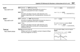 Capítulo 20: Referencia de funciones e instrucciones de la A a la Z 397
20ATOZEU.DOC MENDEZ TRADUCCIONES, S.A. Revised: 07/10/97 5:43 PM Printed: 10/10/97 3:55 PM Page 397 of 12820ATOZEU.DOC MENDEZ TRADUCCIONES, S.A. Revised: 07/10/97 5:43 PM Printed: 10/10/97 3:55 PM Page 397 of 128
tanh
Menú MATH HYP
tanh número o tanh (expresión)
Devuelve la tangente hiperbólica de número o
expresión, que puede ser real o complejo.
tanh 1.2 b .833654607012
tanh lista
Devuelve una lista en la que cada elemento es la
tangente hiperbólica del correspondiente elemento de
lista
tanh {0,1.2} b
{0 .833654607012}
tanh-1
Menú MATH HYP
tanhLL1
número o tanhLL1
(expresión)
Devuelve la tangente hiperbólica inversa de número o
expresión, que puede ser real o complejo.
tanhL1
0 b 0
tanhLL1
lista
Devuelve una lista en la que cada elemento es la
tangente hiperbólica inversa del correspondiente
elemento de lista.
En modo de números complejos RectC:
tanhL1
{0,2.1} b
{(0,0) (.51804596584…
TanLn(
Menú GRAPH DRAW
TanLn(expresión,Valorx)
Dibuja expresión en el gráfico actual y después dibuja
una recta tangente en Valorx.
En modo gráfico Func y modo de ángulos
Radian:
ZTrig:TanLn(cos x,pp/4) b
 