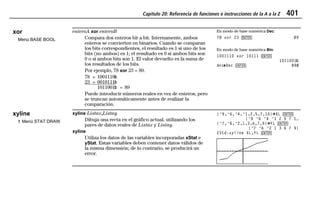 Capítulo 20: Referencia de funciones e instrucciones de la A a la Z 401
20ATOZEU.DOC MENDEZ TRADUCCIONES, S.A. Revised: 07/10/97 5:43 PM Printed: 10/10/97 3:57 PM Page 401 of 12820ATOZEU.DOC MENDEZ TRADUCCIONES, S.A. Revised: 07/10/97 5:43 PM Printed: 10/10/97 3:57 PM Page 401 of 128
xor
Menú BASE BOOL
enteroA xor enteroB
Compara dos enteros bit a bit. Internamente, ambos
enteros se convierten en binarios. Cuando se comparan
los bits correspondientes, el resultado es 1 si uno de los
bits (no ambos) es 1; el resultado es 0 si ambos bits son
0 o si ambos bits son 1. El valor devuelto es la suma de
los resultados de los bits.
Por ejemplo, 78 xor 23 = 89.
78 = 1001110Ü
23 = 0010111Ü
1011001Ü = 89
Puede introducir números reales en vez de enteros, pero
se truncan automáticamente antes de realizar la
comparación.
En modo de base numérica Dec:
78 xor 23 b 89
En modo de base numérica Bin:
1001110 xor 10111 b
1011001Ü
Ans44Dec b 89Þ
xyline
† Menú STAT DRAW
xyline Listax,Listay
Dibuja una recta en el gráfico actual, utilizando los
pares de datos reales de Listax y Listay.
xyline
Utiliza los datos de las variables incorporadas xStat e
yStat. Estas variables deben contener datos válidos de
la misma dimensión; de lo contrario, se producirá un
error.
{L9,L6,L4,L1,2,5,7,10}¶XL b
{L9 L6 L4 L1 2 5 7 1…
{L7,L6,L2,1,3,6,7,9}¶YL b
{L7 L6 L2 1 3 6 7 9}
ZStd:xyline XL,YL b
 