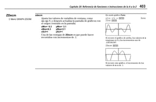 Capítulo 20: Referencia de funciones e instrucciones de la A a la Z 403
20ATOZEU.DOC MENDEZ TRADUCCIONES, S.A. Revised: 07/10/97 5:43 PM Printed: 10/10/97 3:57 PM Page 403 of 12820ATOZEU.DOC MENDEZ TRADUCCIONES, S.A. Revised: 07/10/97 5:43 PM Printed: 10/10/97 3:57 PM Page 403 of 128
ZDecm
† Menú GRAPH ZOOM
zdecm
Ajusta los valores de variables de ventana, como
@x=@y=1, y después actualiza la pantalla de gráficos con
el origen centrado en la pantalla.
xMin=L6.3 yMin=L3.1
xMax=6.3 yMax=3.1
xScl=1 yScl=1
Una de las ventajas de ZDecm es que puede hacer
recorridos con incrementos de .1.
En modo gráfico Func:
y1=x sin x b Done
ZStd b
Si recorre el gráfico de arriba, los valores de x
empiezan en 0 y los incrementos son de
.1587301587.
ZDecm b
Si recorre este gráfico, el incremento de los
valores de x es de .1.
 