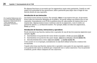 28 Capítulo 1: Funcionamiento de la TI-86
01OPER.DOC Operating the TI-86 MENDEZ TRADUCCIONES, S.A. Revised: 19/06/97 15:33 Printed: 23/06/97 16:32 Page 28 of 2401OPER.DOC Operating the TI-86 MENDEZ TRADUCCIONES, S.A. Revised: 19/06/97 15:33 Printed: 23/06/97 16:32 Page 28 of 24
En algunas funciones es necesario que los argumentos vayan entre paréntesis. Cuando no esté
seguro de la prioridad de las operaciones, utilice paréntesis para dejar claro el lugar de una
función dentro de una expresión.
Introducción de una instrucción
Las instrucciones inician acciones. Por ejemplo, ClDrw es una instrucción que, al ejecutarse,
borra todos los elementos dibujados de un gráfico. No puede utilizar una instrucción en una
expresión. Generalmente en la TI-86, la primera letra de cada nombre de instrucción va en
mayúsculas. Algunas instrucciones contienen más de un argumento, como lo indica un
paréntesis abierto ( ( ) al final del nombre. Por ejemplo, Circl( necesita tres argumentos,
Circl(x,y,radio).
Introducción de funciones, instrucciones y operadores
Puede introducir una función, instrucción u operador de una de las tres maneras siguientes (por
ejemplo, log 45).
♦ Insertándola en la posición del cursor desde el teclado o desde un menú (< 45).
♦ Insertándola en la posición del cursor desde (- w & ãä & & b 45).
♦ Introduciéndola letra a letra ( - n 1 ¤ 1 1 45).
Como puede ver en el ejemplo, normalmente es más fácil utilizar la función o instrucción
incorporada.
Cuando selecciona una función, instrucción u operador como parte de una expresión, aparece
en la posición del cursor un símbolo que comprende uno o varios caracteres. Una vez presente
el símbolo, puede editar cualquiera de sus caracteres.
En el capítulo Referencias de la
A a la Z se describen todas las
funciones e instrucciones de la
TI-86, incluyendo sus
argumentos necesarios y
opcionales.
 