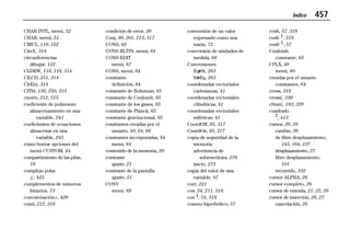 Índice 457
99INDEX.DOC Index Chantall Revised: 04/16/99 2:29 PM Printed: 04/16/99 2:29 PM Page 457 of 18
CHAR INTL, menú, 52
CHAR, menú, 51
CIRCL, 119, 122
Circl(, 314
circunferencias
dibujar, 122
CLDRW, 118, 119, 314
ClLCD, 251, 314
ClrEnt, 314
ClTbl, 130, 250, 315
cnorm, 212, 315
coeficiente de polinomio
almacenamiento en una
variable, 243
coeficientes de ecuaciones
almacenar en una
variable, 245
cómo borrar opciones del
menú CUSTOM, 44
compartimiento de las pilas,
19
complejo polar
, 425
complementos de números
binarios, 73
concatenación+, 420
cond, 212, 316
condición de error, 20
Conj, 80, 201, 213, 317
CONS, 49
CONS BLTIN, menú, 64
CONS EDIT
menú, 67
CONS, menú, 64
constante
definición, 64
constante de Boltzman, 65
constante de Coulomb, 65
constante de los gases, 65
constante de Planck, 65
constante gravitacional, 65
constantes creadas por el
usuario, 49, 64, 66
constantes incorporadas, 64
menú, 64
contenido de la memoria, 20
contraste
ajuste, 21
contraste de la pantalla
ajuste, 21
CONV
menú, 69
conversión de un valor
expresado como una
razón, 72
conversión de unidades de
medida, 68
Conversiones
Eq4St, 263
St4Eq, 263
coordenadas vectoriales
cartesianas, 41
coordenadas vectoriales
cilíndricas, 41
coordenadas vectoriales
esféricas, 41
CoordOff, 95, 317
CoordOn, 95, 317
copia de seguridad de la
memoria
advertencia de
sobrescritura, 276
inicio, 275
copia del valor de una
variable, 47
corr, 221
cos, 54, 211, 318
cosL1, 54, 318
coseno hiperbólico, 57
cosh, 57, 319
coshL1, 319
cosh-1, 57
Coulomb
constante, 65
CPLX, 49
menú, 80
creadas por el usuario
constantes, 64
cross, 319
cross(, 199
cSum(, 183, 320
cuadrado
2, 413
cursor, 20, 26
cambio, 26
de libre desplazamiento,
145, 164, 237
desplazamiento, 27
libre desplazamiento,
101
recorrido, 102
cursor ALPHA, 26
cursor completo, 26
cursor de entrada, 21, 25, 26
cursor de inserción, 26, 27
cancelación, 26
 