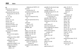 466 Índice
99INDEX.DOC Index Chantall Revised: 04/16/99 2:29 PM Printed: 04/16/99 2:29 PM Page 466 of 18
O
obtención de valores de
funciones, 138
obtención del valor de una
función para un valor de
x, 115
Oct, 40, 360
octal, 40
OneVa, 217, 218
OneVar, 360
opción actual, 42
opciones de enlace, 272
opciones en menús, 36
operación
segunda, 26
operaciones de GRAPH
MATH
efecto de otros ajustes,
111
utilización de ‰f(x), DIST
o ARC, 112
utilización de dy/dx o
TANLN, 114
utilización de ISECT, 114
utilización de ROOT,
FMIN, FMAX o
INFLC, 111
utilización de YICPT, 115
operador
introducción, 29
operadores booleanos, 309,
359, 361, 401
or, 77, 361
orden de evaluación de la,
70
orden de operaciones de la,
62
ordenador
enlace a, 272
Outpt(, 251, 361
OVERW, 280
P
P2Reg, 218, 362, 363
P3Reg, 218, 364, 365
P4Reg, 218, 366, 367
pantalla, 20
pantalla de formato de
gráficos, 86
pantalla de gráficos, 86
ajuste de variables de
ventana, 92
pantalla de orden SIMULT,
244
pantalla de selección de tipo
de datos, 48
pantalla en blanco, 21
pantalla principal, 20, 21, 26,
28, 30, 31
presentación de entradas
y respuestas, 22
pantalla VARS CPLX, 79
Param, 40, 84, 278, 367
Paréntesis, 23, 29, 62, 69,
451
parte entera, 55
parte fraccionaria, 55
parte imaginaria de número
complejo, 80
parte real de número
complejo, 80
pausa, 30
Pause, 253, 367
PC
enlace a, 272, 273
PEN, 119
pEval(, 58, 368
Pi, 65
PIC, 49
pila de reserva, 19
pilas, 19, 20, 21
instalación, 19
sustitución, 19
tipos, 19
Plank
constante, 65
PlOff, 223, 368
PlOn, 223, 368
PLOT1, 223
Plot1(, 369
PLOT2, 223
Plot2(, 370
PLOT3, 223
Plot3(, 370
Pol, 40, 80, 84, 278, 370
PolarC, 40, 370
PolarGC, 95, 370
poly, 370
porcentaje
%, 412
posición del cursor, 23, 25,
29
potencia, 415
potencia de 10, 39
10^, 417
 