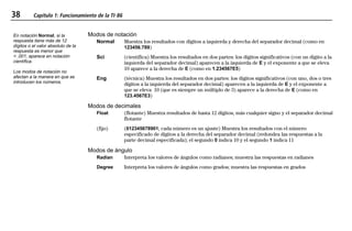 38 Capítulo 1: Funcionamiento de la TI-86
01OPER.DOC Operating the TI-86 MENDEZ TRADUCCIONES, S.A. Revised: 19/06/97 15:33 Printed: 23/06/97 16:32 Page 38 of 2401OPER.DOC Operating the TI-86 MENDEZ TRADUCCIONES, S.A. Revised: 19/06/97 15:33 Printed: 23/06/97 16:32 Page 38 of 24
Modos de notación
Normal Muestra los resultados con dígitos a izquierda y derecha del separador decimal (como en
123456.789)
Sci (científica) Muestra los resultados en dos partes: los dígitos significativos (con un dígito a la
izquierda del separador decimal) aparecen a la izquierda de E y el exponente a que se eleva
10 aparece a la derecha de E (como en 1.234567E5)
Eng (técnica) Muestra los resultados en dos partes: los dígitos significativos (con uno, dos o tres
dígitos a la izquierda del separador decimal) aparecen a la izquierda de E y el exponente a
que se eleva 10 (que es siempre un múltiplo de 3) aparece a la derecha de E (como en
123.4567E3)
Modos de decimales
Float (flotante) Muestra resultados de hasta 12 dígitos, más cualquier signo y el separador decimal
flotante
(fijo) (012345678901; cada número es un ajuste) Muestra los resultados con el número
especificado de dígitos a la derecha del separador decimal (redondea las respuestas a la
parte decimal especificada); el segundo 0 indica 10 y el segundo 1 indica 11
Modos de ángulo
Radian Interpreta los valores de ángulos como radianes; muestra las respuestas en radianes
Degree Interpreta los valores de ángulos como grados; muestra las respuestas en grados
En notación Normal, si la
respuesta tiene más de 12
dígitos o el valor absoluto de la
respuesta es menor que
< .001, aparece en notación
científica.
Los modos de notación no
afectan a la manera en que se
introducen los números.
 