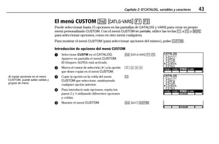 Capítulo 2: El CATALOG, variables y caracteres 43
02CATVAR.DOC 1 Texas Instruments Inc Revised: 19/06/97 15:33 Printed: 23/06/97 14:18 Page 43 of 1202CATVAR.DOC 1 Texas Instruments Inc Revised: 19/06/97 15:33 Printed: 23/06/97 14:18 Page 43 of 12
El menú CUSTOM - w & (
Puede seleccionar hasta 15 opciones en las pantallas de CATALOG y VARS para crear su propio
menú personalizado CUSTOM. Con el menú CUSTOM en pantalla, utilice las teclas & a * y /
para seleccionar opciones, como en otro menú cualquiera.
Para mostrar el menú CUSTOM (para seleccionar opciones del mismo), pulse 9.
Introducción de opciones del menú CUSTOM
ᕡ Seleccione CUSTM en el CATALOG.
Aparece en pantalla el menú CUSTOM.
El bloqueo ALPHA está activado
ᕢ Mueva el cursor de selección ( 4 ) a la opción
que desee copiar en el menú CUSTOM.
- w & (
ãCä # # #
ᕣ Copie la opción en la celda del menú
CUSTOM que seleccione, sustituyendo
cualquier opción anterior.
ᕤ Para introducir más opciones, repita los
pasos 2 y 3 utilizando diferentes opciones
y celdas.
(
ᕥ Muestre el menú CUSTOM. - l 9
Al copiar opciones en el menú
CUSTOM, puede saltar celdas y
grupos de menú.
 