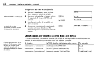 48 Capítulo 2: El CATALOG, variables y caracteres
02CATVAR.DOC 1 Texas Instruments Inc Revised: 19/06/97 15:33 Printed: 23/06/97 14:18 Page 48 of 1202CATVAR.DOC 1 Texas Instruments Inc Revised: 19/06/97 15:33 Printed: 23/06/97 14:18 Page 48 of 12
Recuperación del valor de una variable
ᕡ Mueva el cursor hasta el punto en el que
desee insertar el valor de la variable.
ᕢ Muestre el indicador Rcl en la parte inferior
de la pantalla. El bloqueo ALPHA está
activado.
ᕣ Introduzca el nombre de la variable que
desea recuperar.
- –
[V] [O] [L]
ᕤ Recupere el contenido de la variable en la
posición del cursor. El indicador Rcl
desaparece y vuelve a aparecer el cursor de
edición.
b
Clasificación de variables como tipos de datos
La TI-86 clasifica las variables de acuerdo con el tipo de datos y coloca cada variable en una
pantalla de selección de tipo de datos. Aquí hay algunos ejemplos.
Si el dato... la TI-86 clasifica los tipos de datos como... Por ejemplo:
comienza con { y termina con } una lista (pantalla VARS LIST) {1,2,3}
comienza con ã y termina con ä un vector (pantalla VARS VECTR) ã1,2,3ä
comienza con ãã y termina con ää una matriz (pantalla VARS MATRX) ãã1,2,3äã4,5,6äã7,8,9ää
Para cancelar RCL, pulse :.
La edición de un valor
recuperado no cambia el valor
almacenado en la variable.
Cuando almacena datos en un
editor, la TI-86 reconoce el tipo
de datos de acuerdo con el
editor. Por ejemplo, sólo se
almacenan vectores con el editor
de vectores.
 