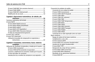 Índice de materias de la TI-86 v
$$TOC.DOC 1 Texas Instruments Revised: 02/01/98 11:59 AM Printed: 07/20/98 9:37 AM Page v of 10
El menú CHAR MISC (de caracteres diversos).............................51
El menú CHAR GREEK................................................................. 51
El menú CHAR INTL (internacional) ............................................ 52
Modificación de una vocal..........................................................52
Capítulo 3: Operaciones matemáticas, de cálculo y de
relaciones............................................................... 53
Funciones matemáticas del teclado ................................................54
El menú MATH ............................................................................... 55
El menú MATH NUM (números) .................................................55
El menú MATH PROB (probabilidad)........................................... 56
El menú MATH ANGLE................................................................57
El menú MATH HYP (hiperbólico) ............................................... 57
El menú MATH MISC (funciones diversas).................................. 58
El editor de interpolación/extrapolación..................................... 59
El menú CALC (cálculo) ................................................................... 60
El menú TEST (relacional)................................................................62
Utilización de pruebas de comparación en expresiones e
instrucciones................................................................... 62
Capítulo 4: Constantes, conversiones, bases, números
complejos............................................................... 63
Utilización de constantes incorporadas y creadas por el usuario ....64
El menú CONS (constantes)........................................................64
El menú CONS BLTIN (constantes incorporadas)........................64
Creación o redefinición de constantes creadas por el usuario.... 66
El menú del editor de constantes................................................ 67
Introducción de un nombre de constante en una expresión....... 67
Conversión de unidades de medida.................................................68
Conversión de una unidad de medida ........................................68
El menú CONV (conversiones) ....................................................69
El menú CONV LNGTH (longitud)................................................69
El menú CONV AREA ..................................................................69
El menú CONV VOL (volumen)....................................................70
El menú CONV TIME ...................................................................70
El menú CONV TEMP (temperatura) ...........................................70
El menú CONV MASS..................................................................71
El menú CONV FORCE.................................................................71
El menú CONV PRESS (presión) ..................................................71
El menú CONV ENRGY (energía).................................................71
El menú CONV POWER ...............................................................71
El menú CONV SPEED.................................................................72
Conversión de un valor expresado como una razón ...................72
Bases numéricas..............................................................................72
Rangos de valores de las bases numéricas .................................73
Complementos a uno y dos ........................................................73
El menú (número) BASE..............................................................73
El menú BASE Õ-Ú (caracteres hexadecimales) ..........................74
Introducción de dígitos hexadecimales.......................................74
El menú BASE TYPE ....................................................................74
Designación de un tipo de base numérica ..................................75
El menú BASE CONV (conversión) ..............................................75
El menú BASE BOOL (Booleano).................................................76
Resultados de las operaciones booleanas...................................77
El menú BASE BIT .......................................................................77
 