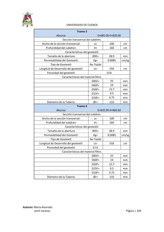  
UNIVERSIDAD DE CUENCA 
Autores: María Alvarado 
                 Jamil naranjo    Página | 104 
Tramo 3 
Abscisa:  0+685.00‐0+820.00 
Sección transversal del subdren. 
Ancho de la sección transversal:  a=  100  cm 
Profundidad del subdren:  H=  160  cm 
Características del geotextil. 
Tamaño de la abertura  Ɵ95=  28.9  mm 
Permeabilidad del Geotextil:  Kg=  0.0085  cm/sg 
Tipo de Geotextil:  No Tejido      
Longitud de Desarrollo del geotextil:  Lt=  550  cm 
Porosidad del geotextil:  51% 
Características del material filtro. 
   D85F=  25  mm 
   D60F=  19  mm 
   D50F=  12.7  mm 
   D15F=  9.5  mm 
   D10F=  4.75  mm 
Diámetro de la Tubería: Ør= 110 mm 
Tramo 4 
Abscisa:  0+820.00‐0+860.60 
Sección transversal del subdren. 
Ancho de la sección transversal:  a=  100  cm 
Profundidad del subdren:  H=  160  cm 
Características del geotextil. 
Tamaño de la abertura  Ɵ95=  28.9  mm 
Permeabilidad del Geotextil:  Kg=  0.0085  cm/sg 
Tipo de Geotextil:  No Tejido      
Longitud de Desarrollo del geotextil:  Lt=  550  cm 
Porosidad del geotextil:  0.51       
Características del material filtro. 
   D85F=  25  mm 
   D60F=  19  mm 
   D50F=  12.7  mm 
   D15F=  9.5  mm 
   D10F=  4.75  mm 
Diámetro de la Tubería:  Ør=  110  mm 
 
 
 
 