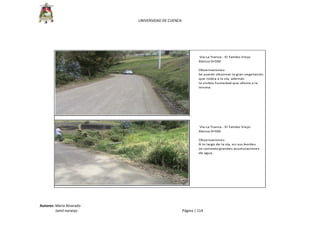  
UNIVERSIDAD DE CUENCA 
Autores: María Alvarado 
                 Jamil naranjo    Página | 114 
 
 
 Vía La Tranca ‐ El Tambo Viejo
Abcisa 0+550
Observaciones: 
Se puede observar la gran vegetación
que rodea a la vía, además
la visible humedad que afecta a la 
misma.
 Vía La Tranca ‐ El Tambo Viejo
Abcisa 0+550
Observaciones: 
A lo largo de la vía, en sus bordes
se constata grandes acumulaciones
de agua.
 
 