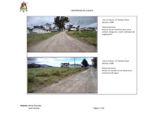  
UNIVERSIDAD DE CUENCA 
Autores: María Alvarado 
                 Jamil naranjo    Página | 118 
 Vía La Tranca ‐ El Tambo Viejo
Abcisa 1+300
Observaciones: 
Aquí la vía se muestra seca, pero 
ambos márgenes  están rodeados de
vegetación.
 Vía La Tranca ‐ El Tambo Viejo
Abcisa 1+500
Observaciones: 
Sector en donde no se observa la 
presencia de agua.
 
 