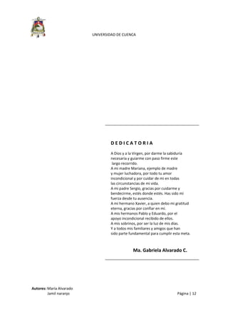  
UNIVERSIDAD DE CUENCA 
Autores: María Alvarado 
                 Jamil naranjo    Página | 12 
 
 
 
 
 
 
 
 
 
D E D I C A T O R I A  
A Dios y a la Virgen, por darme la sabiduría  
necesaria y guiarme con paso firme este 
 largo recorrido. 
A mi madre Mariana, ejemplo de madre  
y mujer luchadora, por todo tu amor  
incondicional y por cuidar de mi en todas  
las circunstancias de mi vida. 
A mi padre Sergio, gracias por cuidarme y  
bendecirme, estés donde estés. Has sido mí  
fuerza desde tu ausencia. 
A mi hermano Xavier, a quien debo mi gratitud 
eterna, gracias por confiar en mí. 
A mis hermanos Pablo y Eduardo, por el  
apoyo incondicional recibido de ellos. 
A mis sobrinos, por ser la luz de mis días. 
Y a todos mis familiares y amigos que han  
sido parte fundamental para cumplir esta meta. 
 
Ma. Gabriela Alvarado C. 
 
 
 