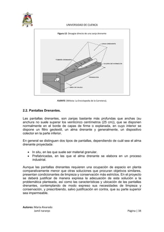  
UNIVERSIDAD DE CUENCA 
Autores: María Alvarado 
                 Jamil naranjo    Página | 34 
 
Figura 12: Desagüe directo de una zanja drenante 
 
FUENTE: (Wikivia: La Enciclopedia de la Carretera). 
2.2. Pantallas Drenantes.
Las pantallas drenantes, son zanjas bastante más profundas que anchas (su
anchura no suele superar los veinticinco centímetros (25 cm)), que se disponen
normalmente en el borde de capas de firme o explanada, en cuyo interior se
dispone un filtro geotextil, un alma drenante y generalmente, un dispositivo
colector en la parte inferior.
En general se distinguen dos tipos de pantallas, dependiendo de cuál sea el alma
drenante proyectada:
• In situ, en las que suele ser material granular.
• Prefabricadas, en las que el alma drenante se elabora en un proceso
industrial.
Aunque las pantallas drenantes requieren una ocupación de espacio en planta
comparativamente menor que otras soluciones que procuran objetivos similares,
presentan condicionantes de limpieza y conservación más estrictos. En el proyecto
se deberá justificar de manera expresa la adecuación de esta solución a la
problemática planteada, así como las características y ubicación de las pantallas
drenantes, contemplando de modo expreso sus necesidades de limpieza y
conservación, y prescribiendo, salvo justificación en contra, que su parte superior
sea impermeable.
 