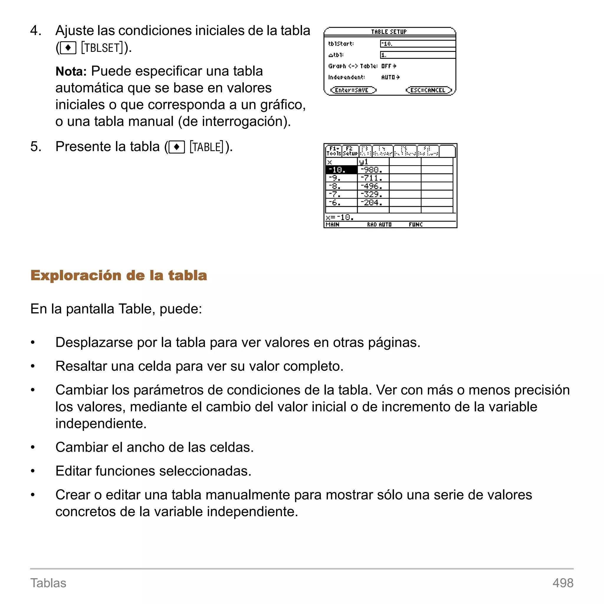 4. Ajuste las condiciones iniciales de la tabla
   (¹ &).
    Nota: Puede especificar una tabla
    automática que se base en valores
    iniciales o que corresponda a un gráfico,
    o una tabla manual (de interrogación).
5. Presente la tabla (¹ ').




Exploración de la tabla

En la pantalla Table, puede:

•   Desplazarse por la tabla para ver valores en otras páginas.
•   Resaltar una celda para ver su valor completo.
•   Cambiar los parámetros de condiciones de la tabla. Ver con más o menos precisión
    los valores, mediante el cambio del valor inicial o de incremento de la variable
    independiente.
•   Cambiar el ancho de las celdas.
•   Editar funciones seleccionadas.
•   Crear o editar una tabla manualmente para mostrar sólo una serie de valores
    concretos de la variable independiente.




Tablas                                                                            498
 