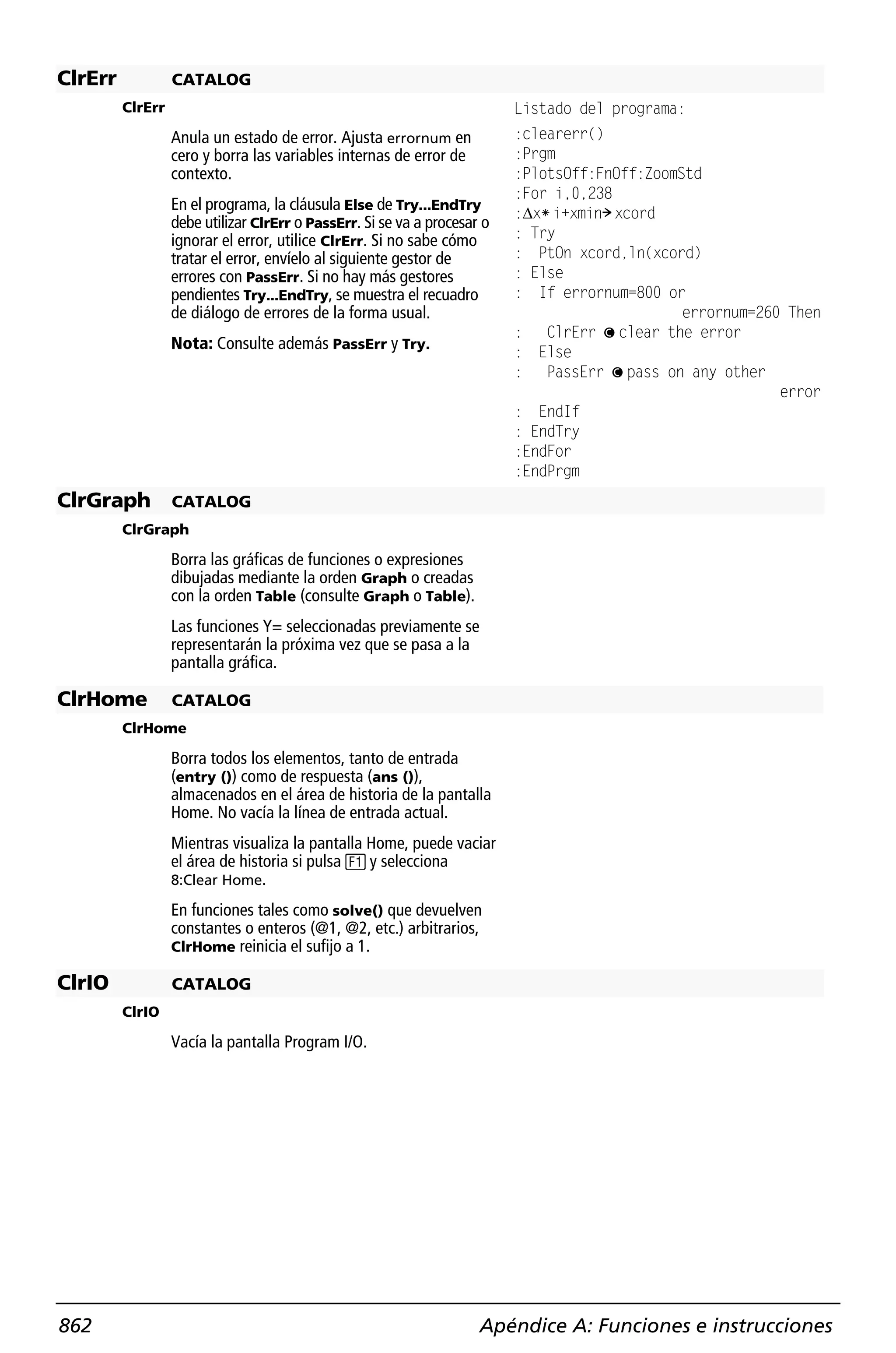 ClrErr            CATALOG
         ClrErr                                                           Listado del programa:
                  Anula un estado de error. Ajusta errornum en            :clearerr()
                  cero y borra las variables internas de error de         :Prgm
                  contexto.                                               :PlotsOff:FnOff:ZoomStd
                                                                          :For i,0,238
                  En el programa, la cláusula Else de Try...EndTry        :@xù i+xmin! xcord
                  debe utilizar ClrErr o PassErr. Si se va a procesar o
                  ignorar el error, utilice ClrErr. Si no sabe cómo       : Try
                  tratar el error, envíelo al siguiente gestor de         : PtOn xcord,ln(xcord)
                  errores con PassErr. Si no hay más gestores             : Else
                  pendientes Try...EndTry, se muestra el recuadro         : If errornum=800 or
                  de diálogo de errores de la forma usual.                                     errornum=260 Then
                                                                          :   ClrErr ¦ clear the error
                  Nota: Consulte además PassErr y Try.                    : Else
                                                                          :   PassErr ¦ pass on any other
                                                                                                           error
                                                                          : EndIf
                                                                          : EndTry
                                                                          :EndFor
                                                                          :EndPrgm
ClrGraph          CATALOG
         ClrGraph

                  Borra las gráficas de funciones o expresiones
                  dibujadas mediante la orden Graph o creadas
                  con la orden Table (consulte Graph o Table).
                  Las funciones Y= seleccionadas previamente se
                  representarán la próxima vez que se pasa a la
                  pantalla gráfica.

ClrHome           CATALOG
         ClrHome

                  Borra todos los elementos, tanto de entrada
                  (entry ()) como de respuesta (ans ()),
                  almacenados en el área de historia de la pantalla
                  Home. No vacía la línea de entrada actual.
                  Mientras visualiza la pantalla Home, puede vaciar
                  el área de historia si pulsa ƒ y selecciona
                  8:Clear Home.

                  En funciones tales como solve() que devuelven
                  constantes o enteros (@1, @2, etc.) arbitrarios,
                  ClrHome reinicia el sufijo a 1.

ClrIO             CATALOG
         ClrIO

                  Vacía la pantalla Program I/O.




862                                                                  Apéndice A: Funciones e instrucciones
 