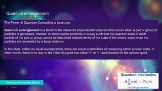 Quantum entanglement
23.02.2021
23
Quantum Computing Basics
The Power of Quantum Computing is based on:
Quantum entanglement is a label for the observed physical phenomenon that occurs when a pair or group of
particles is generated, interact, or share spatial proximity in a way such that the quantum state of each
particle of the pair or group cannot be described independently of the state of the others, even when the
particles are separated by a large distance.
In this state, called an equal superposition, there are equal probabilities of measuring either product state. In
other words, there is no way to tell if the first qubit has value “0” or “1” and likewise for the second qubit.
 