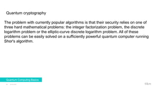 Quantum cryptography
23.02.2021
30
Quantum Computing Basics
The problem with currently popular algorithms is that their security relies on one of
three hard mathematical problems: the integer factorization problem, the discrete
logarithm problem or the elliptic-curve discrete logarithm problem. All of these
problems can be easily solved on a sufficiently powerful quantum computer running
Shor's algorithm.
 