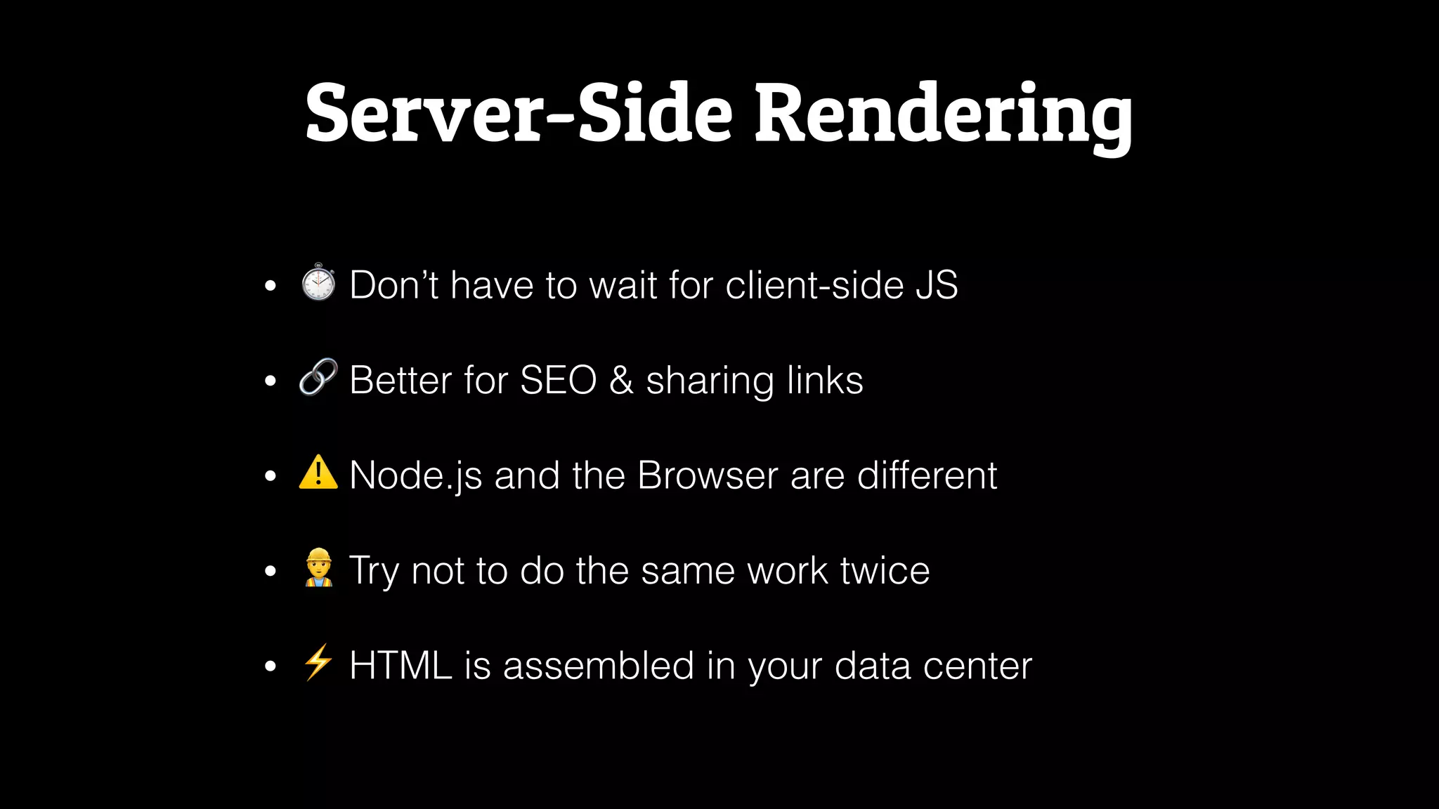 Server-Side Rendering
• ⏱ Don’t have to wait for client-side JS
• 🔗 Better for SEO & sharing links
• ⚠ Node.js and the Browser are different
• 👷 Try not to do the same work twice
• ⚡ HTML is assembled in your data center
 