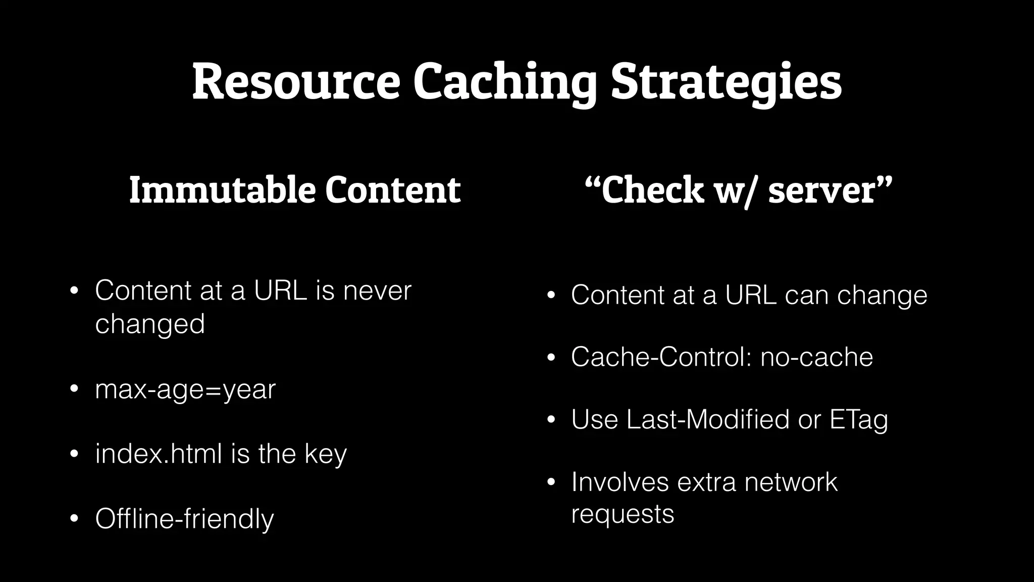 Resource Caching Strategies
• Content at a URL is never
changed
• max-age=year
• index.html is the key
• Ofﬂine-friendly
• Content at a URL can change
• Cache-Control: no-cache
• Use Last-Modiﬁed or ETag
• Involves extra network
requests
Immutable Content “Check w/ server”
 