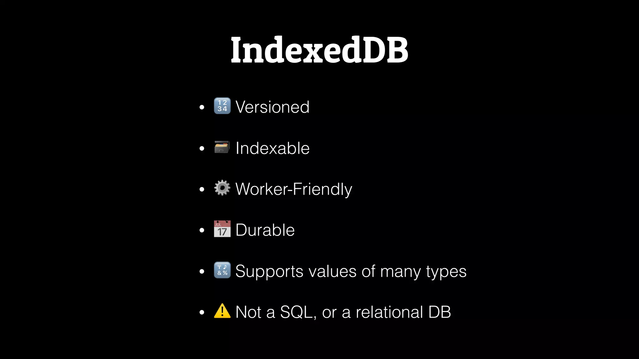 IndexedDB
• 🔢 Versioned
• 🗃 Indexable
• ⚙ Worker-Friendly
• 📅 Durable
• 🔣 Supports values of many types
• ⚠ Not a SQL, or a relational DB
 