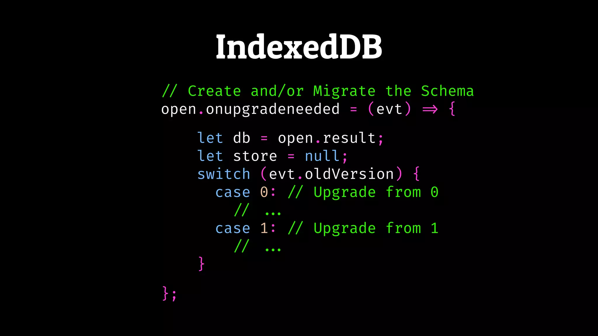 IndexedDB
!// Create and/or Migrate the Schema
open.onupgradeneeded = (evt) !=> {
};
let db = open.result;
let store = null;
switch (evt.oldVersion) {
case 0: !// Upgrade from 0
!// !!...
case 1: !// Upgrade from 1
!// !!...
}
 