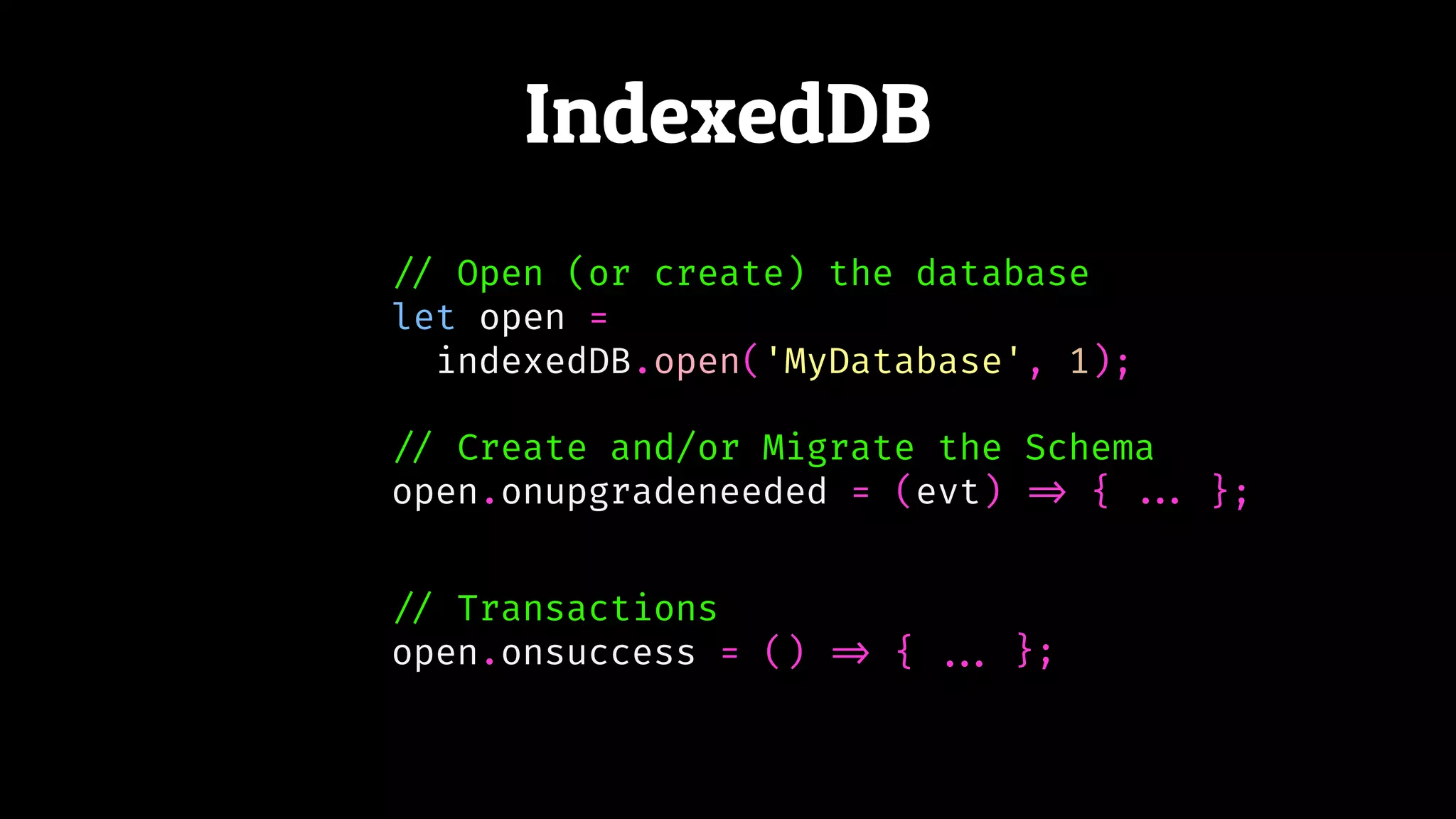 IndexedDB
!// Open (or create) the database
let open =
indexedDB.open('MyDatabase', 1);
!// Create and/or Migrate the Schema
open.onupgradeneeded = (evt) !=> {
!// Transactions
open.onsuccess = () !=> {
!!... };
!!... };
 