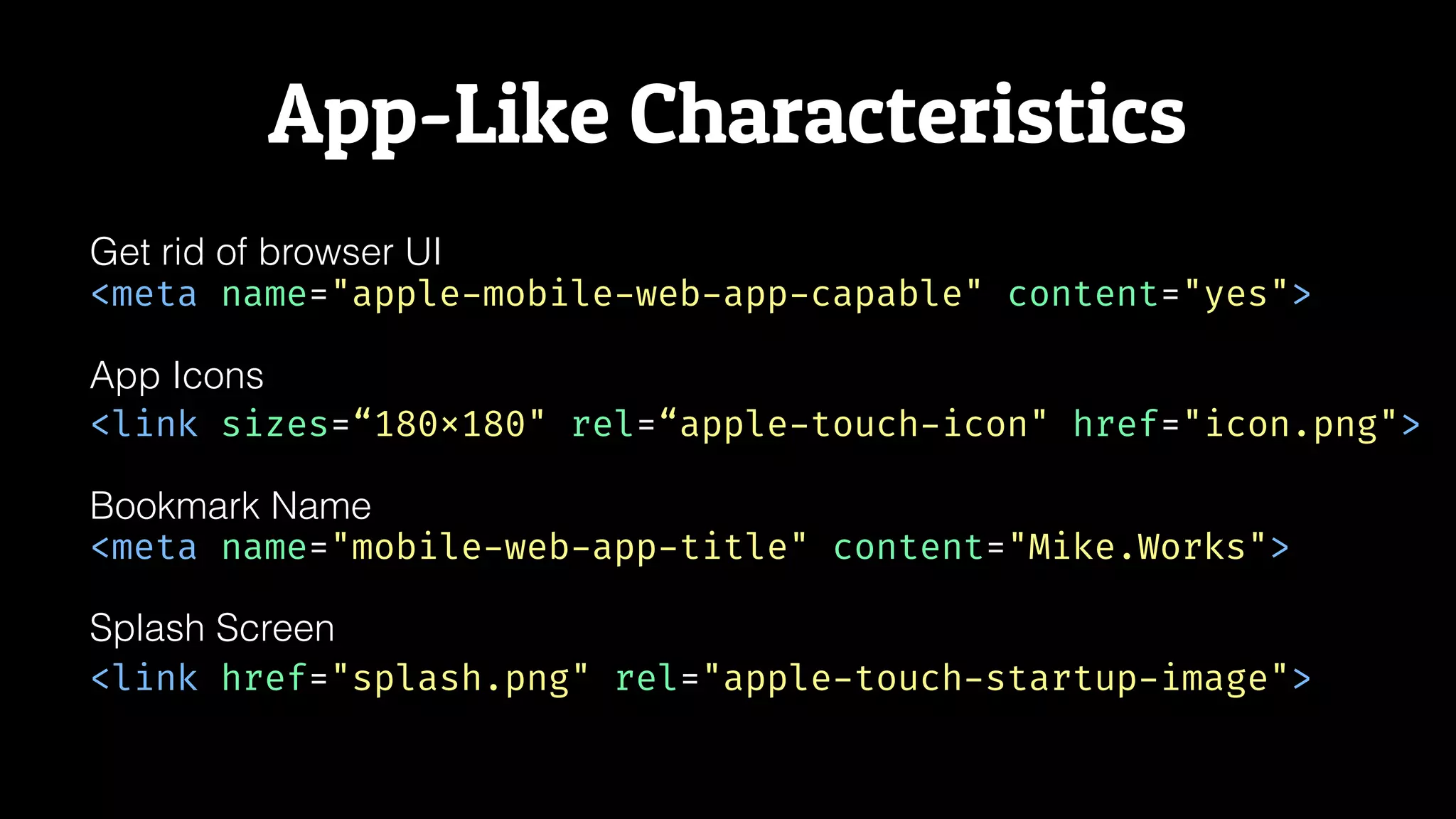 App-Like Characteristics
<meta name="apple-mobile-web-app-capable" content="yes">
Get rid of browser UI
App Icons
<link sizes=“180x180" rel=“apple-touch-icon" href="icon.png">
<meta name="mobile-web-app-title" content="Mike.Works">
Bookmark Name
<link href="splash.png" rel="apple-touch-startup-image">
Splash Screen
 