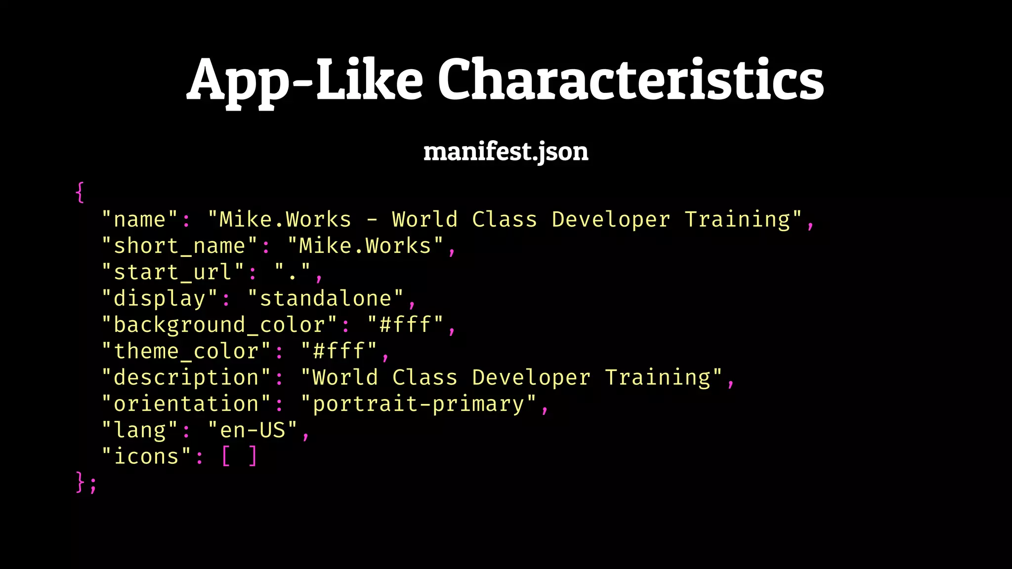 App-Like Characteristics
{
"name": "Mike.Works - World Class Developer Training",
"short_name": "Mike.Works",
"start_url": ".",
"display": "standalone",
"background_color": "#fff",
"theme_color": "#fff",
"description": "World Class Developer Training",
"orientation": "portrait-primary",
"lang": "en-US",
"icons": [ ]
};
manifest.json
 