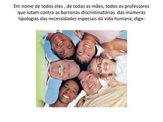 Em nome de todos eles , de todas as mães, todos os professores que lutam contra as barreiras discriminatórias  das inúmeras tipologias das necessidades especiais da vida humana, digo: 