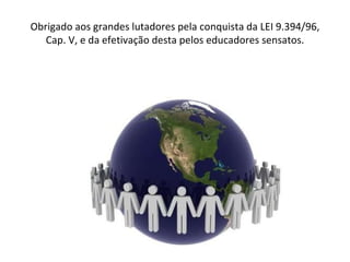 Obrigado aos grandes lutadores pela conquista da LEI 9.394/96, Cap. V, e da efetivação desta pelos educadores sensatos. 