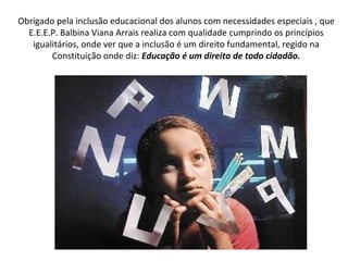 Obrigado pela inclusão educacional dos alunos com necessidades especiais , que E.E.E.P. Balbina Viana Arrais realiza com qualidade cumprindo os princípios igualitários, onde ver que a inclusão é um direito fundamental, regido na Constituição onde diz:  Educação é um direito de todo cidadão. 