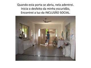 Quando esta porta se abriu, nela adentrei. Inicia o desfeito da minha escuridão, Encontrei a luz da INCLUSÃO SOCIAL. 