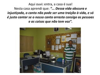 Aqui ouvi: entra, a casa é sua! Nesta casa aprendi que:  “... Dessa vida obscura e injustiçada, o canto não pode ser uma traição à vida, e só é justo cantar se o nosso canto arrasta consigo as pessoas e as coisas que não tem voz”. 