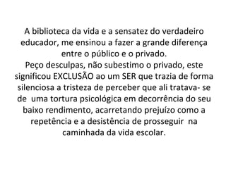 A biblioteca da vida e a sensatez do verdadeiro educador, me ensinou a fazer a grande diferença entre o público e o privado. Peço desculpas, não subestimo o privado, este significou EXCLUSÃO ao um SER que trazia de forma silenciosa a tristeza de perceber que ali tratava- se de  uma tortura psicológica em decorrência do seu baixo rendimento, acarretando prejuízo como a repetência e a desistência de prosseguir  na caminhada da vida escolar. 