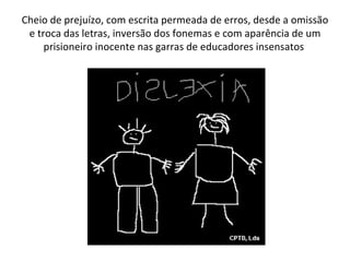 Cheio de prejuízo, com escrita permeada de erros, desde a omissão e troca das letras, inversão dos fonemas e com aparência de um prisioneiro inocente nas garras de educadores insensatos  