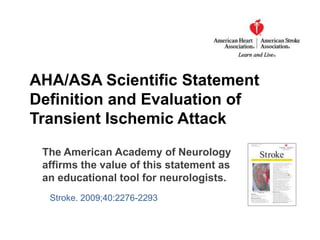 AHA/ASA Scientific Statement Definitionand Evaluation of Transient Ischemic Attack The American Academy of Neurology affirms the value of this statement as an educational tool for neurologists.  Stroke. 2009;40:2276-2293 