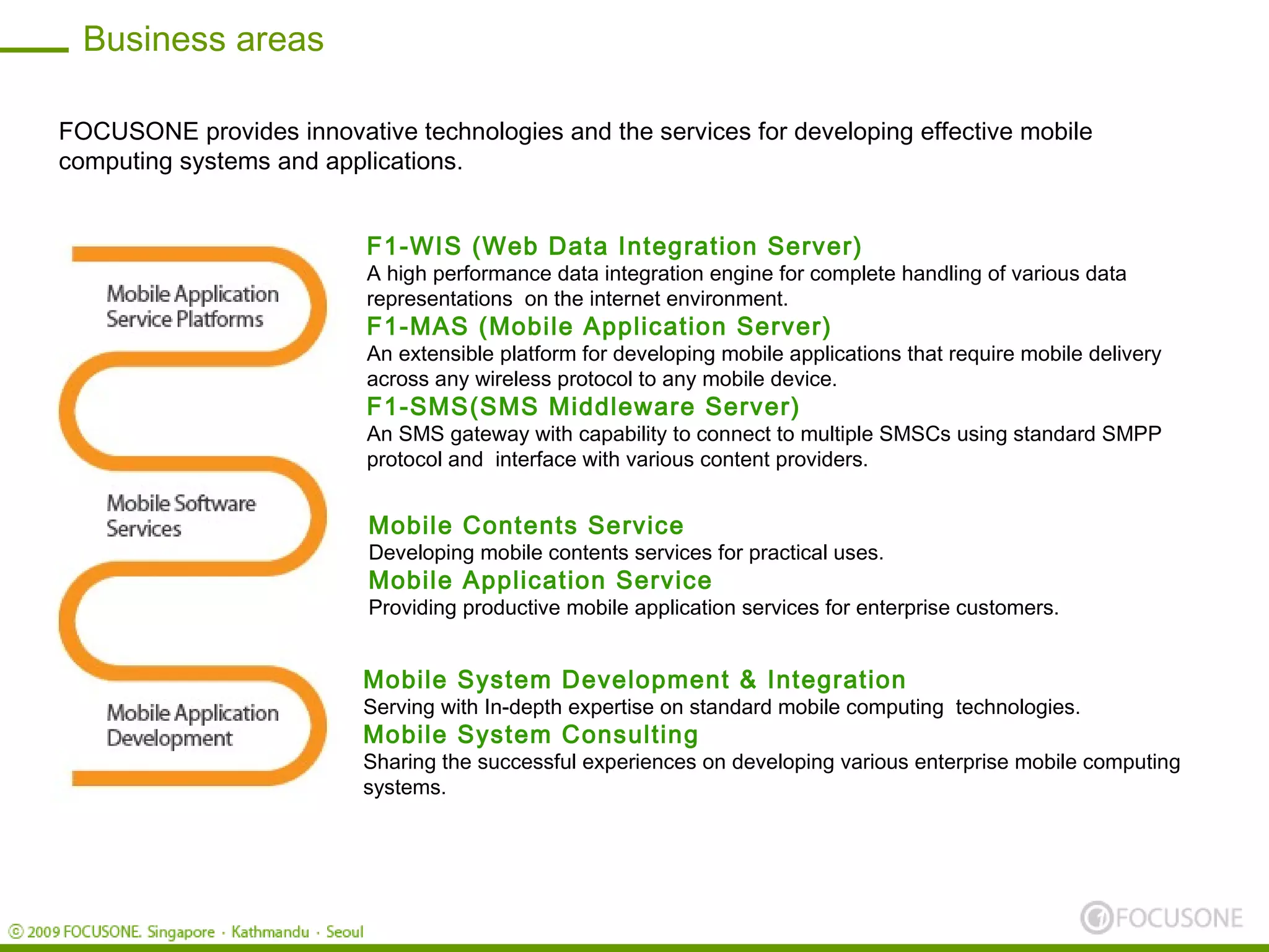 Business areas

FOCUSONE provides innovative technologies and the services for developing effective mobile
computing systems and applications.


                          F1-WIS (Web Data Integration Server)
                          A high performance data integration engine for complete handling of various data
                          representations on the internet environment.
                          F1-MAS (Mobile Application Server)
                          An extensible platform for developing mobile applications that require mobile delivery
                          across any wireless protocol to any mobile device.
                          F1-SMS(SMS Middleware Server)
                          An SMS gateway with capability to connect to multiple SMSCs using standard SMPP
                          protocol and interface with various content providers.


                          Mobile Contents Service
                          Developing mobile contents services for practical uses.
                          Mobile Application Service
                          Providing productive mobile application services for enterprise customers.


                          Mobile System Development & Integration
                          Serving with In-depth expertise on standard mobile computing technologies.
                          Mobile System Consulting
                          Sharing the successful experiences on developing various enterprise mobile computing
                          systems.
 