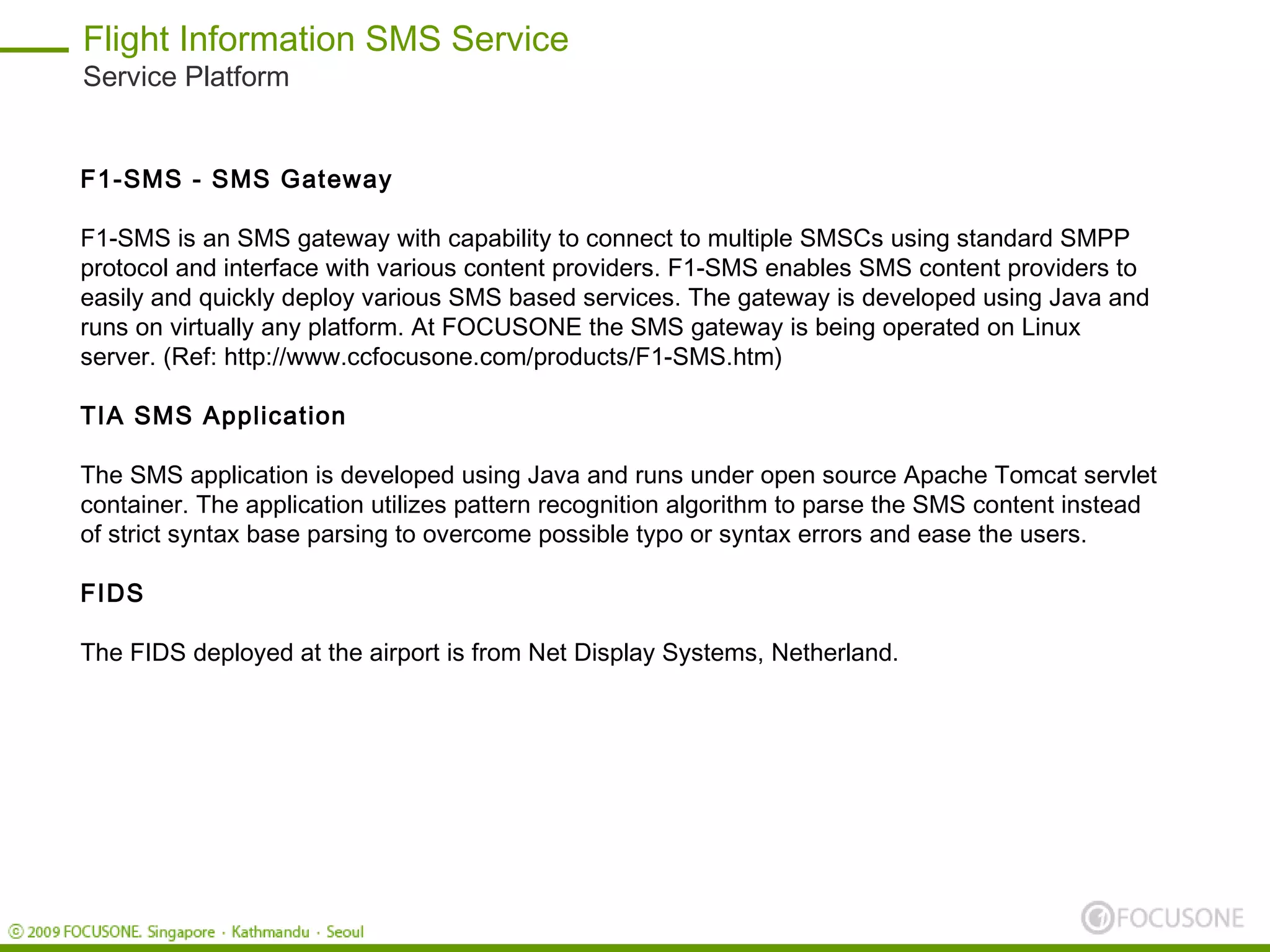 Flight Information SMS Service
Service Platform


F1-SMS - SMS Gateway

F1-SMS is an SMS gateway with capability to connect to multiple SMSCs using standard SMPP
protocol and interface with various content providers. F1-SMS enables SMS content providers to
easily and quickly deploy various SMS based services. The gateway is developed using Java and
runs on virtually any platform. At FOCUSONE the SMS gateway is being operated on Linux
server. (Ref: http://www.ccfocusone.com/products/F1-SMS.htm)

TIA SMS Application

The SMS application is developed using Java and runs under open source Apache Tomcat servlet
container. The application utilizes pattern recognition algorithm to parse the SMS content instead
of strict syntax base parsing to overcome possible typo or syntax errors and ease the users.

FIDS

The FIDS deployed at the airport is from Net Display Systems, Netherland.
 