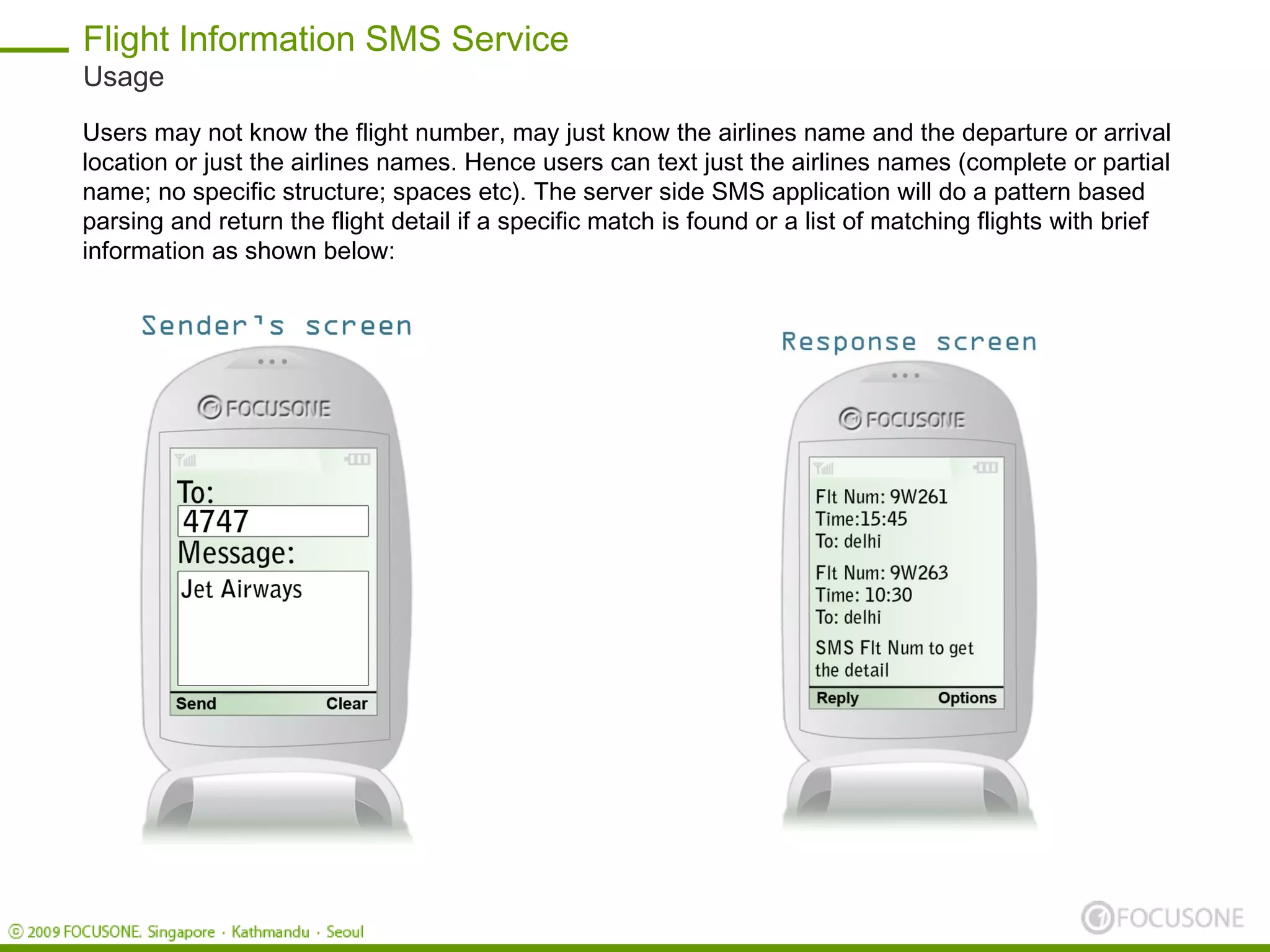 Flight Information SMS Service
Usage
Users may not know the flight number, may just know the airlines name and the departure or arrival
location or just the airlines names. Hence users can text just the airlines names (complete or partial
name; no specific structure; spaces etc). The server side SMS application will do a pattern based
parsing and return the flight detail if a specific match is found or a list of matching flights with brief
information as shown below:
 