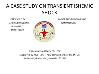 A CASE STUDY ON TRANSIENT ISHEMIC
SHOCK
PRESENTED BY : UNDER THE GUIDELINES OF:
D.PRIYA CHANDANA RANAKISHORE
III PHARM.D
19AB1T0022
VIGNANA PHARMACY COLLEGE
(Approved by AICET , PCI – new delhi and affliated to JNTUK)
Vadlamudi, Guntur dist , Pin.code : 522213
 