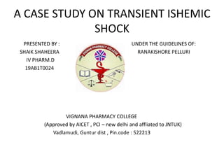 A CASE STUDY ON TRANSIENT ISHEMIC
SHOCK
PRESENTED BY : UNDER THE GUIDELINES OF:
SHAIK SHAHEERA RANAKISHORE PELLURI
IV PHARM.D
19AB1T0024
VIGNANA PHARMACY COLLEGE
(Approved by AICET , PCI – new delhi and affliated to JNTUK)
Vadlamudi, Guntur dist , Pin.code : 522213
 