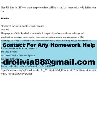 TIA-569 lists six different areas or spaces where cabling is run. List these and briefly define each
one.
Solution
Structured cabling falls into six subsystems:
TIA-569
The purpose of this Standard is to standardize specific pathway and space design and
construction practices in support of telecommunications media and equipment within
buildings.Its scope is limited to telecommunications aspect of building design but influences
design of other building services also (i.e. HVAC, electrical power, etc).
Define requirements for key spaces :
Building Spaces:
Access & Service Provider Spaces:
Building Pathways:
Multitenant Building Spaces:
For more detailed but brief information refer this link:
https://www.bicsi.org/uploadedFiles/BICSI_Website/Global_Community/Presentations/Caribbea
n/TIA-569UpdateOverview.pdf
 
