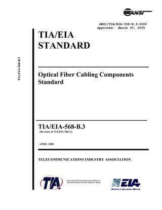 TIA/EIA
STANDARD
Optical Fiber Cabling Components
Standard
TIA/EIA-568-B.3
(Revision of TIA/EIA-568-A)
APRIL 2000
TELECOMMUNICATIONS INDUSTRY ASSOCIATION
Representing the telecommunications industry in
association with the Electronic Industries Alliance
ANSI/TIA/EIA-568-B.3-2000
Approved: March 30, 2000
TIA/EIA-568-B.3
 