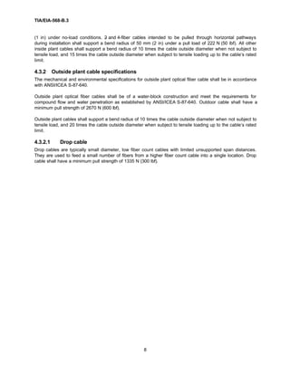 TIA/EIA-568-B.3
8
(1 in) under no-load conditions. 2- and 4-fiber cables intended to be pulled through horizontal pathways
during installation shall support a bend radius of 50 mm (2 in) under a pull load of 222 N (50 lbf). All other
inside plant cables shall support a bend radius of 10 times the cable outside diameter when not subject to
tensile load, and 15 times the cable outside diameter when subject to tensile loading up to the cable’s rated
limit.
4.3.2 Outside plant cable specifications
The mechanical and environmental specifications for outside plant optical fiber cable shall be in accordance
with ANSI/ICEA S-87-640.
Outside plant optical fiber cables shall be of a water-block construction and meet the requirements for
compound flow and water penetration as established by ANSI/ICEA S-87-640. Outdoor cable shall have a
minimum pull strength of 2670 N (600 lbf).
Outside plant cables shall support a bend radius of 10 times the cable outside diameter when not subject to
tensile load, and 20 times the cable outside diameter when subject to tensile loading up to the cable’s rated
limit.
4.3.2.1 Drop cable
Drop cables are typically small diameter, low fiber count cables with limited unsupported span distances.
They are used to feed a small number of fibers from a higher fiber count cable into a single location. Drop
cable shall have a minimum pull strength of 1335 N (300 lbf).
 